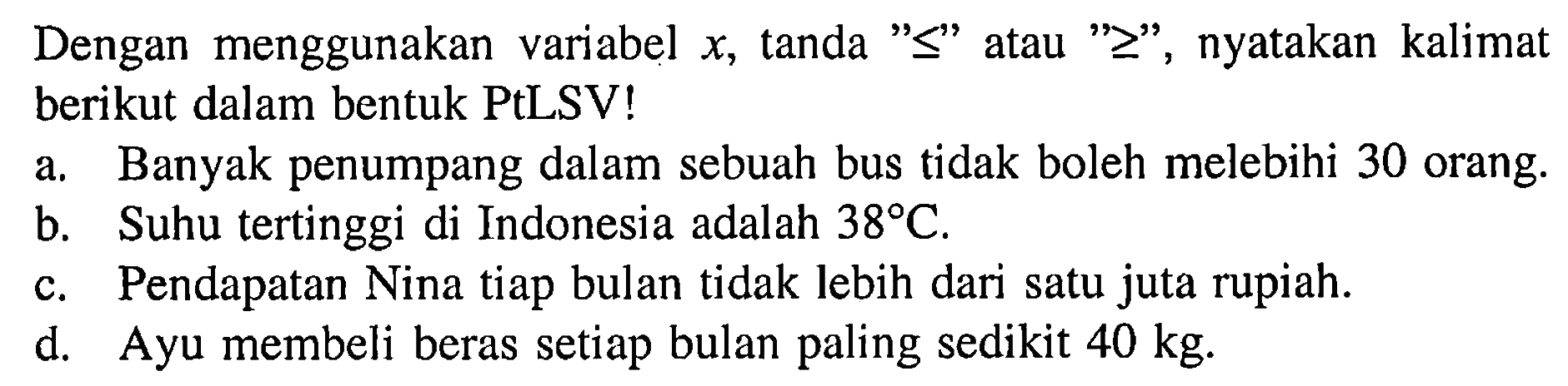 Dengan menggunakan variabel x, tanda "<=" atau ">=", nyatakan kalimat berikut dalam bentuk PtLSV!
a. Banyak penumpang dalam sebuah bus tidak boleh melebihi 30 orang.
b. Suhu tertinggi di Indonesia adalah 38 C.
c. Pendapatan Nina tiap bulan tidak lebih dari satu juta rupiah.
d. Ayu membeli beras setiap bulan paling sedikit 40 kg .