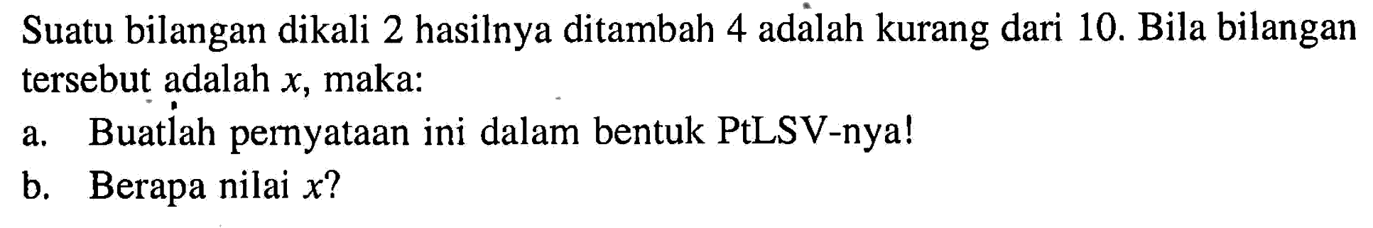 Suatu bilangan dikali 2 hasilnya ditambah 4 adalah kurang dari 10. Bila bilangan tersebut adalah x, maka: a. Buatlah pernyataan ini dalam bentuk PtLSV-nya! b. Berapa nilai x?