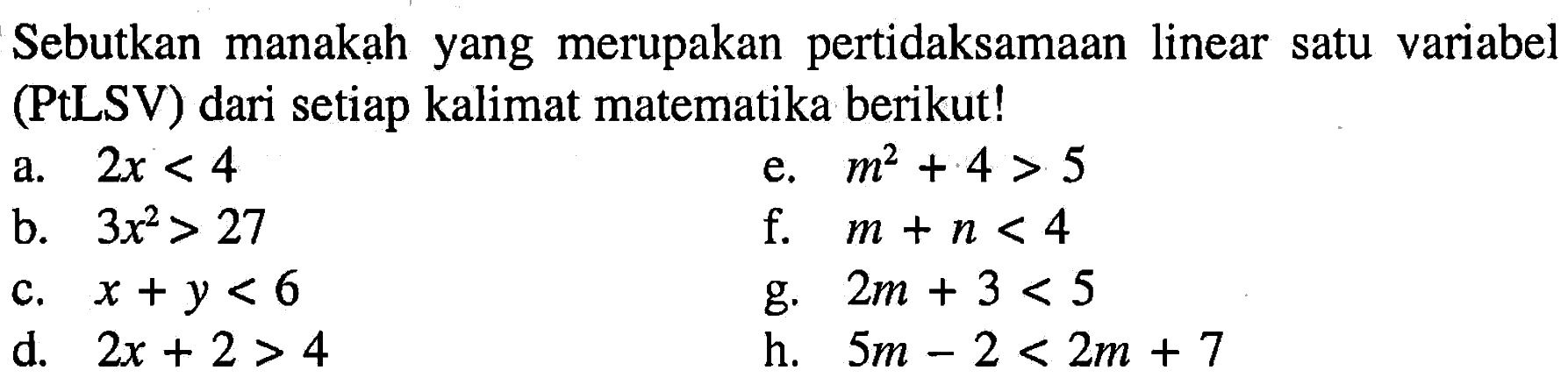 Sebutkan manakah yang merupakan pertidaksamaan linear satu variabel (PtLSV) dari setiap kalimat matematika berikut! a. 2x < 4 b. 3x^2 > 27 c. x + y < 6 d. 2x + 2 > 4 e. m^2 + 4 > 5 f. m + n < 4 g. 2m + 3 < 5 h. 5m - 2 < 2m + 7