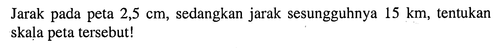 Jarak pada peta 2,5 cm, sedangkan jarak sesungguhnya 15 km, tentukan skala peta tersebut!