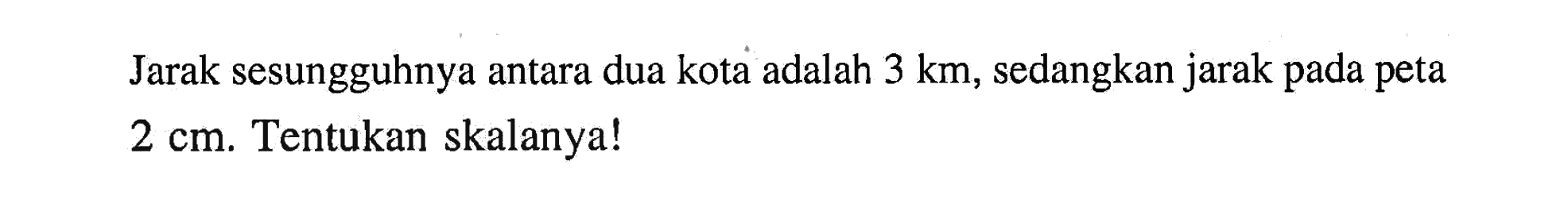 Jarak sesungguhnya antara dua kota adalah 3 km, sedangkan jarak pada peta 2 cm. Tentukan skalanya!