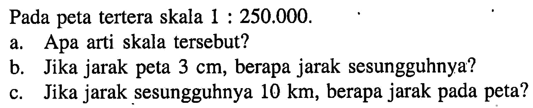 Pada peta tertera skala 1:250.000 a. Apa arti skala tersebut? b. Jika jarak peta 3 cm, berapa jarak sesungguhnya? c. Jika jarak sesungguhnya 10 km, berapa jarak pada peta?