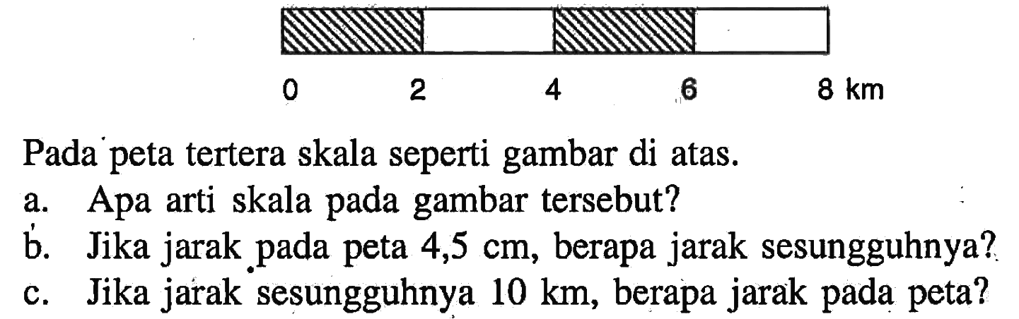 0 2 4 8 kmPada peta tertera skala seperti gambar di atas. a. Apa arti skala pada gambar tersebut? b. Jika jarak pada peta  4,5 cm , berapa jarak sesungguhnya? c. Jika jarak sesungguhnya  10 km , berapa jarak pada peta? 