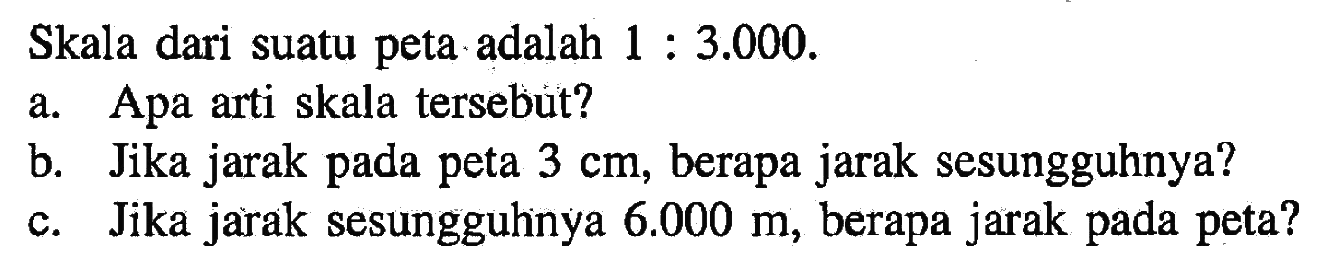 Skala dari suatu peta adalah 1:3.000 .
a. Apa arti skala tersebut?
b. Jika jarak pada peta 3 cm, berapa jarak sesungguhnya?
c. Jika jarak sesungguhinya  6.000 m, berapa jarak pada peta?