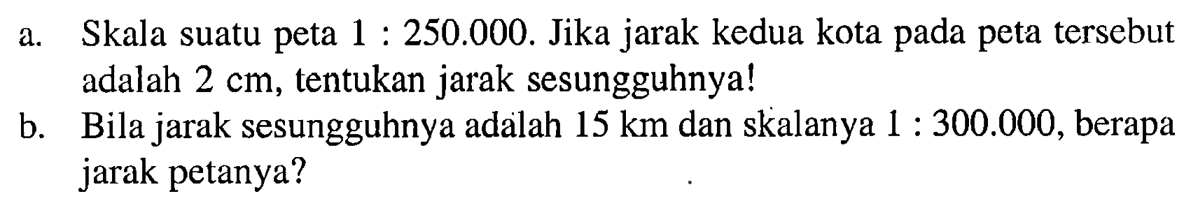 a. Skala suatu peta  1: 250.000 . Jika jarak kedua kota pada peta tersebut adalah  2 cm , tentukan jarak sesungguhnya!b. Bila jarak sesungguhnya adalah  15 km  dan skalanya  1: 300.000 , berapa jarak petanya?