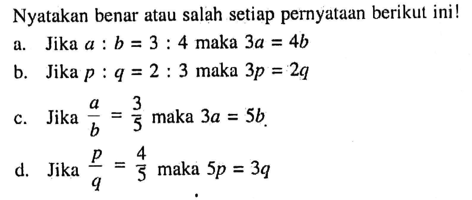 Nyatakan benar atau salah setiap pernyataan berikut ini!a. Jika  a: b=3: 4  maka 3a=4b b. Jika  p: q=2: 3  maka 3p=2q c. Jika  a/b=3/5  maka 3a=5b d. Jika  p/q=4/5  maka 5p=3q  