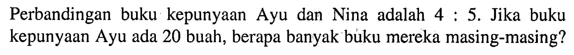 Perbandingan buku kepunyaan Ayu dan Nina adalah 4:5. Jika buku kepunyaan Ayu ada 20 buah, berapa banyak buku mereka masing-masing? 