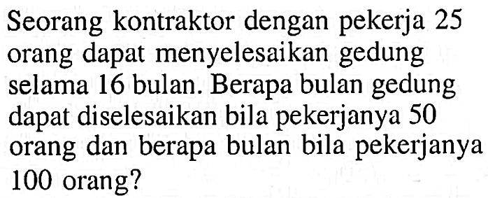 Seorang kontraktor dengan pekerja 25 orang dapat menyelesaikan gedung selama 16 bulan. Berapa bulan gedung dapat diselesaikan bila pekerjanya 50 orang dan berapa bulan bila pekerjanya 100 orang?