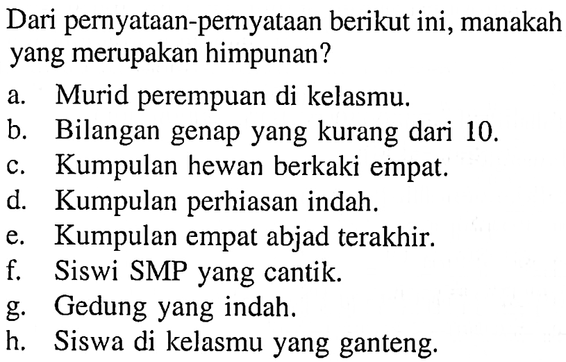 Dari pernyataan-pernyataan berikut ini, manakah yang merupakan himpunan? a. Murid perempuan di kelasmu b. Bilangan genap yang kurang dari 10. c. Kumpulan hewan berkaki empat d. Kumpulan perhiasan indah. e. Kumpulan empat abjad terakhir. f. Siswi SMP yang cantik. g. Gedung yang indah. h. Siswa di kelasmu yang ganteng.