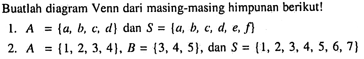 Buatlah diagram Venn dari masing-masing himpunan berikut! 1. A = {a, b, c, d} dan S = {a, b, c, d, e, f} 2. A = {1, 2, 3, 4}, B = {3, 4, 5}, dan S = {1, 2, 3, 4, 5, 6, 7}