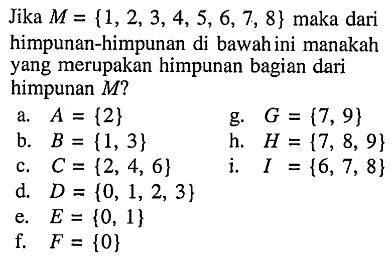 Jika M = {1, 2, 3, 4, 5, 6, 7, 8} maka dari himpunan-himpunan di bawah ini manakah yang merupakan himpunan bagian dari himpunan M? a. A = {2} g. G = {7, 9} b. B = {1, 3} h. H = {7, 8, 9} c. C = {2, 4, 6} i. I ={6, 7, 8} d. D = {0, 1, 2, 3} e. E = {0, 1} f. F = {0}