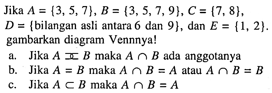 Jika A={3, 5, 7}, B={3, 5, 7, 9}, C={7, 8}, D = {bilangan asli antara 6 dan 9}, dan E = {1, 2}. gambarkan diagram Vennnya! a. Jika A><B maka AnB ada anggotanya b. Jika A=B maka AnB = A atau AnB = B c. Jika AeB maka AnB=A