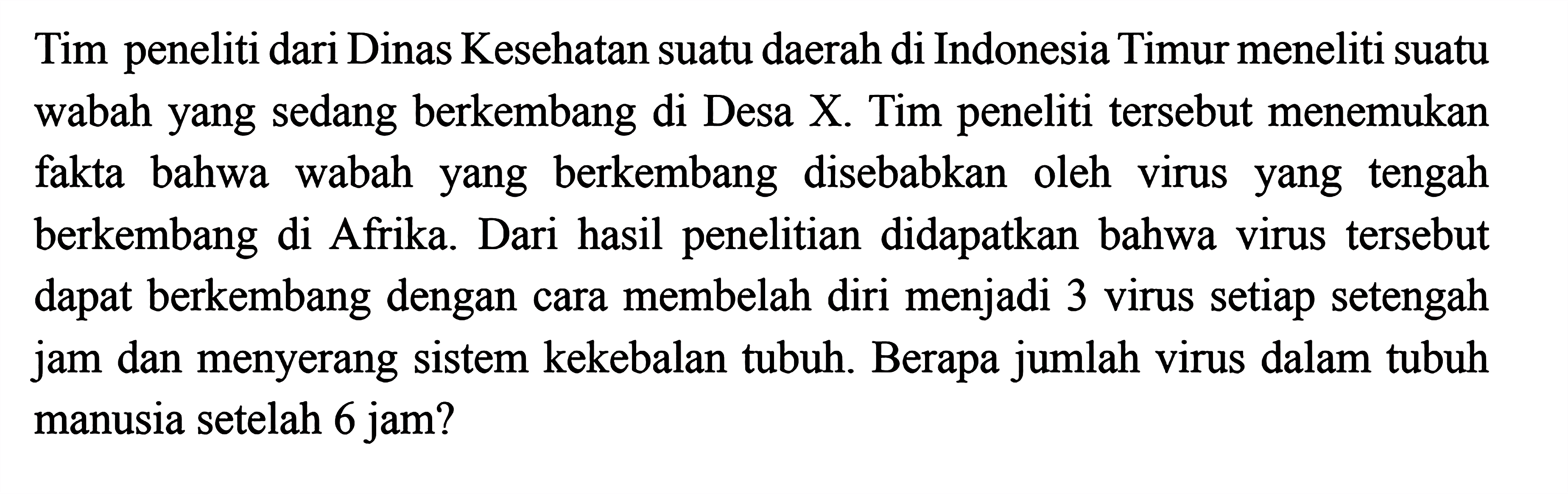 Tim peneliti dari Dinas Kesehatan suatu daerah di Indonesia Timur meneliti suatu wabah yang sedang berkembang di Desa X. Tim peneliti tersebut menemukan fakta bahwa wabah  yang berkembang  disebabkan oleh virus yang tengah berkembang di Afrika. Dari hasil penelitian didapatkan bahwa virus tersebut  dapat berkembang dengan cara membelah diri menjadi 3 virus setiap setengah jam dan menyerang sistem kekebalan tubuh. Berapa jumlah virus dalam tubuh manusia setelah 6 jam?