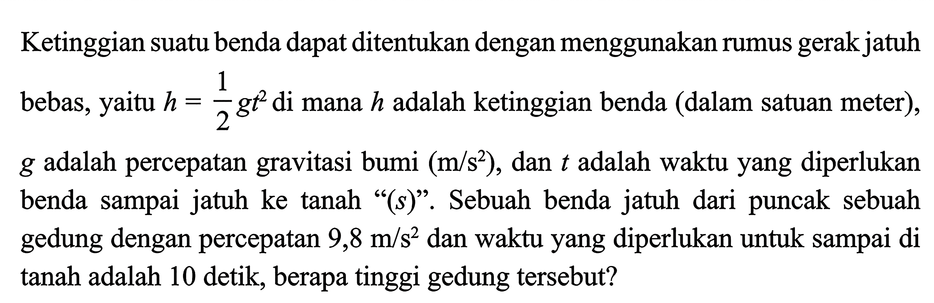 Ketinggian suatu benda dapat ditentukan dengan menggunakan rumus gerak jatuh bebas, yaitu h = 1/2 gt^2 di mana h adalah ketinggian benda (dalam satuan meter), g adalah percepatan gravitasi bumi (m/s^2) , dan t adalah waktu yang diperlukan benda sampai jatuh ke tanah "(s)". Sebuah benda jatuh dari puncak sebuah gedung dengan percepatan 9,8 m/s^2 dan waktu yang diperlukan untuk sampai di tanah adalah 10 detik, berapa tinggi gedung tersebut?