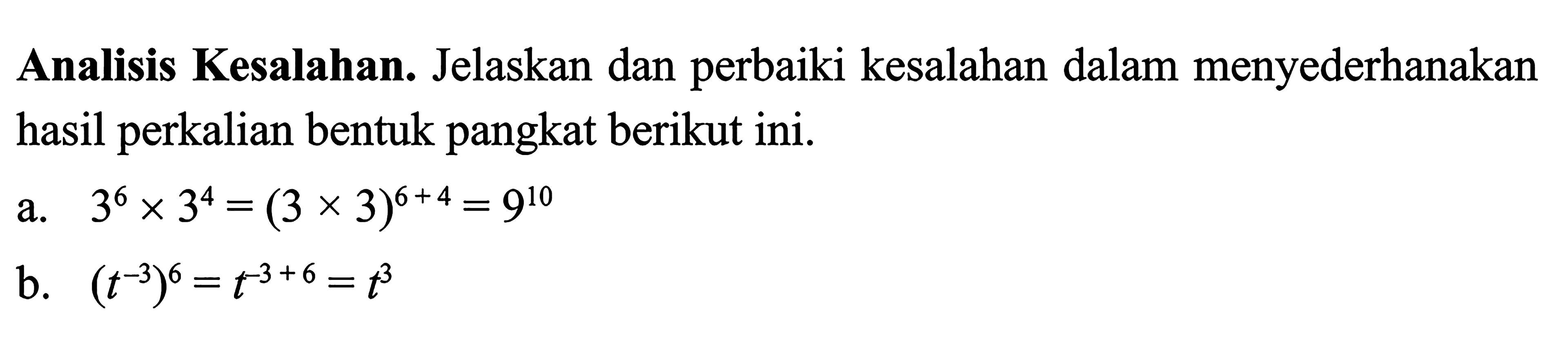 Analisis Kesalahan. Jelaskan dan perbaiki kesalahan dalam menyederhanakan hasil perkalian bentuk pangkat berikut ini. a. 3^6 x 3^4 = (3 x 3)^(6 + 4) = 9^10 b. (t^(-3))^6 = t^(-3 + 6) = t^3