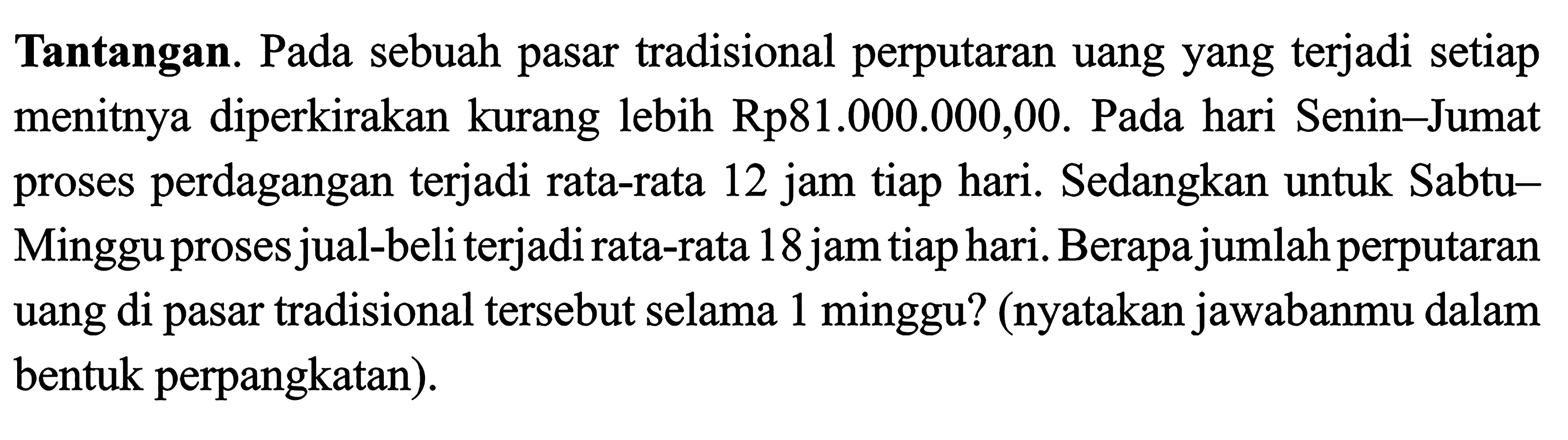 Tantangan. Pada sebuah pasar tradisional perputaran uang yang terjadi setiap menitnya diperkirakan kurang lebih Rp81.000.000,00. Pada hari Senin-Jumat proses perdagangan terjadi rata-rata 12 jam tiap hari. Sedangkan untuk Sabtu- Minggu proses jual-beli terjadi rata-rata 18 jam tiap hari. Berapa jumlah perputaran uang di pasar tradisional tersebut selama 1 minggu? (nyatakan jawabanmu dalam bentuk perpangkatan).