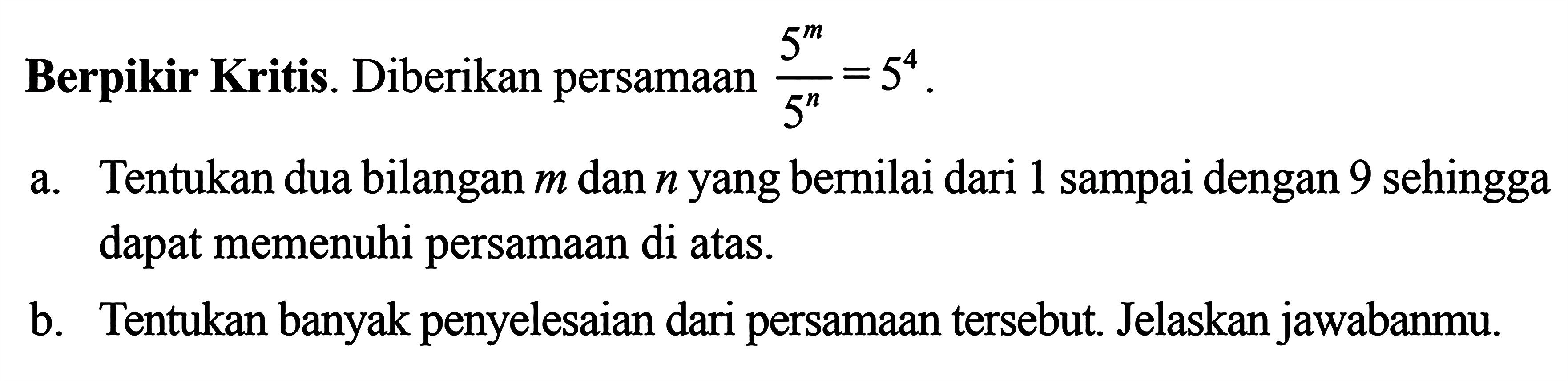 Berpikir Kritis. Diberikan persamaan 5^m/5^n = 5^4 a. Tentukan dua bilangan m dan n yang bernilai dari 1 sampai dengan 9 sehingga dapat memenuhi persamaan di atas b. Tentukan banyak penyelesaian dari persamaan tersebut. Jelaskan jawabanmu.