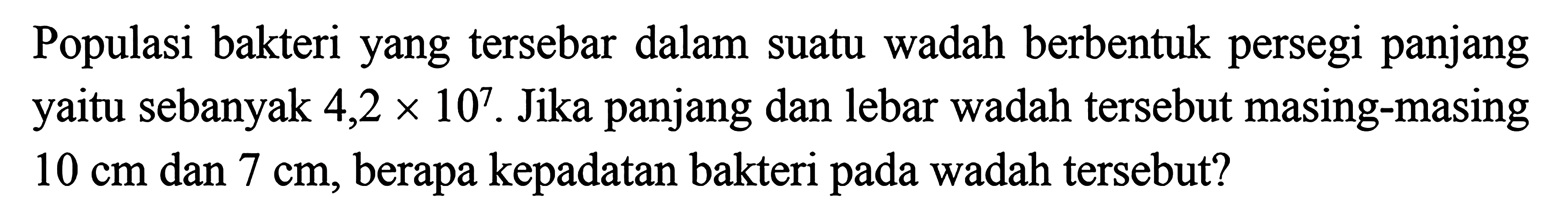 Populasi bakteri yang tersebar dalam suatu wadah berbentuk persegi panjang yaitu sebanyak 4,2 x 10^7. Jika panjang dan lebar wadah tersebut masing-masing 10 cm dan 7 cm, berapa kepadatan bakteri pada wadah tersebut?