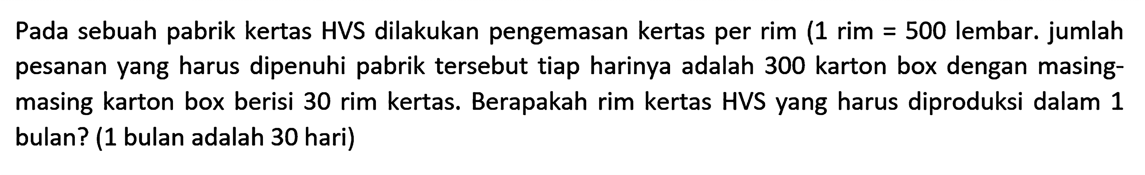 Pada sebuah pabrik kertas HVS dilakukan pengemasan kertas per rim (1 rim = 500 lembar. jumlah pesanan yang harus dipenuhi pabrik tersebut tiap harinya adalah 300 karton box dengan masing-masing karton box berisi 30 rim kertas. Berapakah rim kertas HVS yang harus diproduksi dalam 1 bulan? (1 bulan adalah 30 hari)