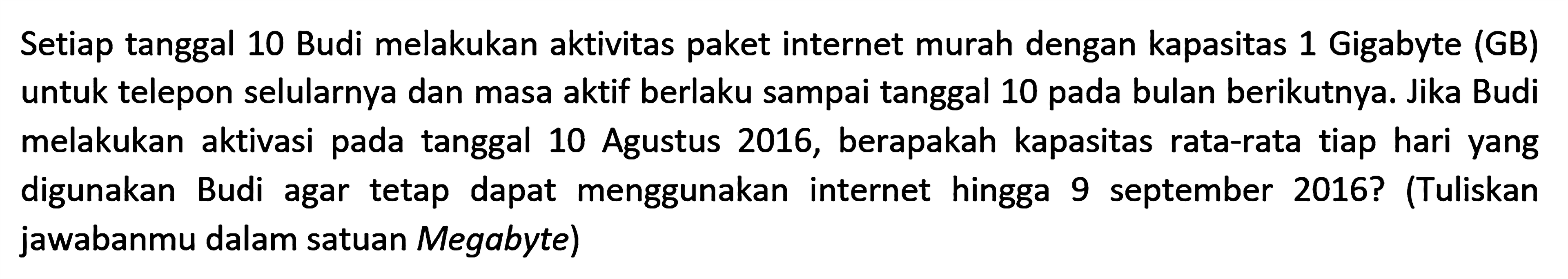 Setiap tanggal 10 Budi melakukan aktivitas paket internet murah dengan kapasitas 1 Gigabyte (GB) untuk telepon selularnya dan masa aktif berlaku sampai tanggal 10 pada bulan berikutnya. Jika Budi melakukan aktivasi pada tanggal 10 Agustus 2016, berapakah kapasitas rata-rata tiap hari yang digunakan Budi agar tetap dapat menggunakan internet hingga 9 september 2016? (Tuliskan jawabanmu dalam satuan Megabyte)