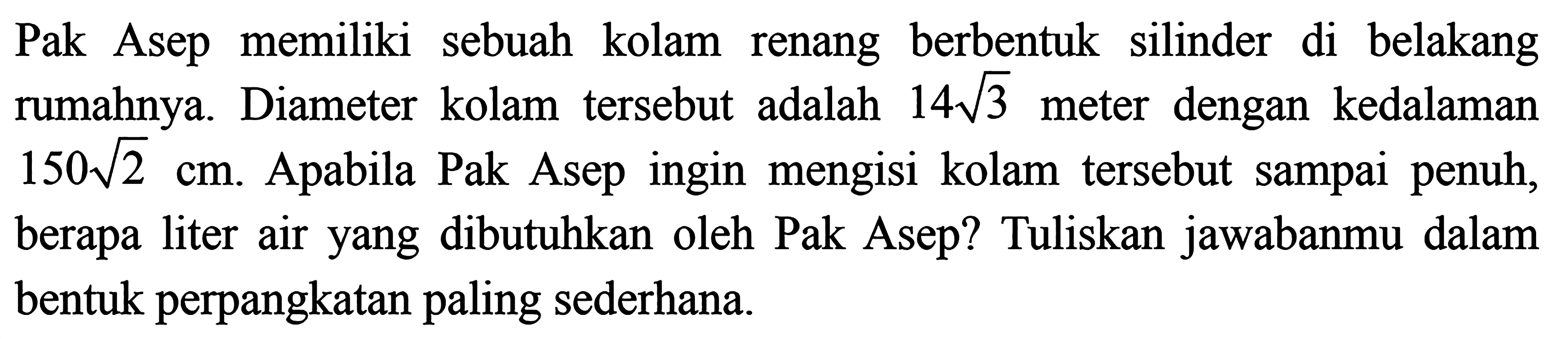  Pak Asep memiliki sebuah kolam renang berbentuk silinder di belakang rumahnya. Diameter kolam tersebut adalah 14akar(3) meter dengan kedalaman 150akar(2) cm. Apabila Pak Asep ingin mengisi kolam tersebut sampai penuh, berapa liter air yang dibutuhkan oleh Pak Asep? Tuliskan jawabanmu dalam bentuk perpangkatan paling sederhana