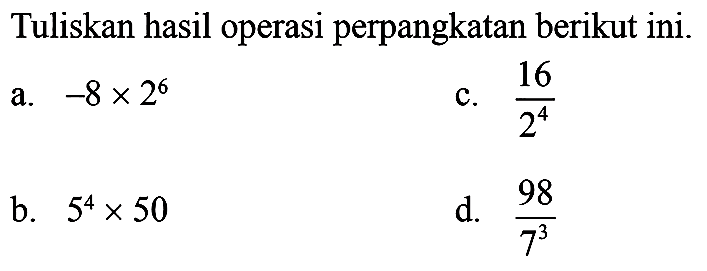 Tuliskan hasil operasi perpangkatan berikut ini. a. -8 x 2^6 b. 5^4 x 50 c. 16/2^4 d. 98/7^3