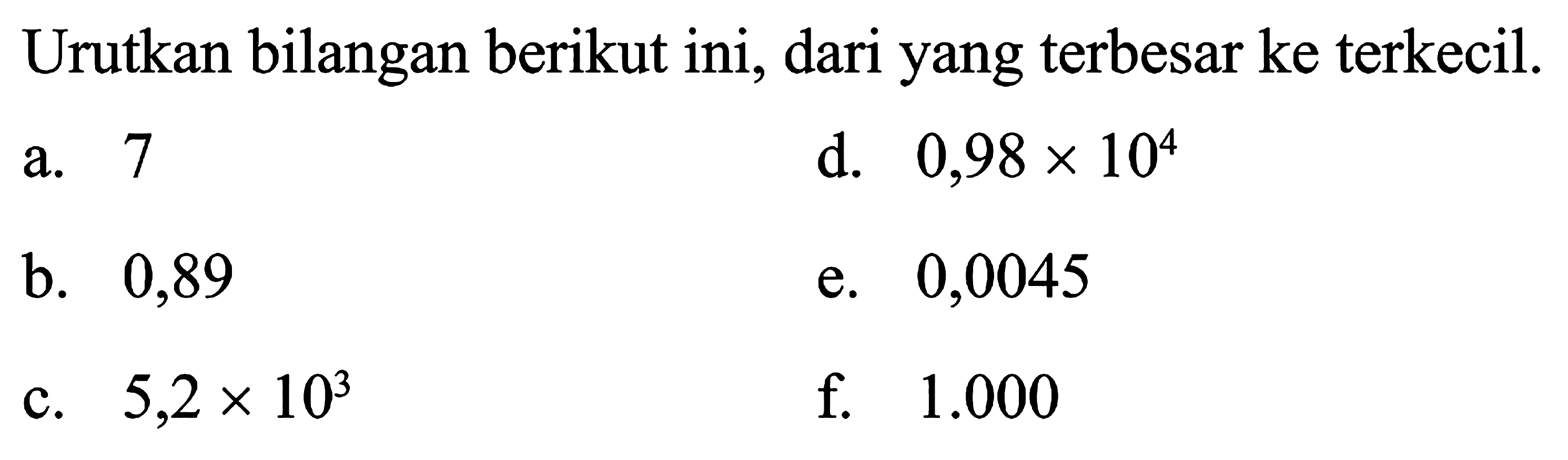 Urutkan bilangan berikut ini, dari yang terbesar ke terkecil. d. 0,98 x 104 a. 7 b.. 0,89 e. 0,0045 c. 5,2 x 10^3 f. 1.000