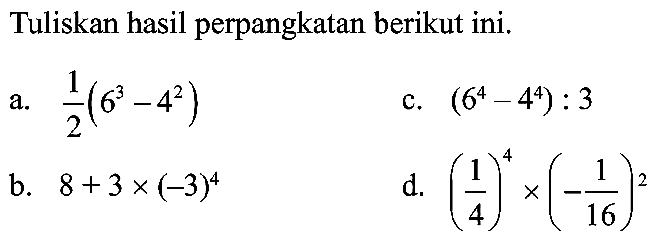 Tuliskan hasil perpangkatan berikut ini. a. 1/2 (6^3 - 4^2) b. 8 + 3 x (-3)^4 c. (6^4 - 4^4) : 3 d. (1/4)^4 x (-1/16)^2