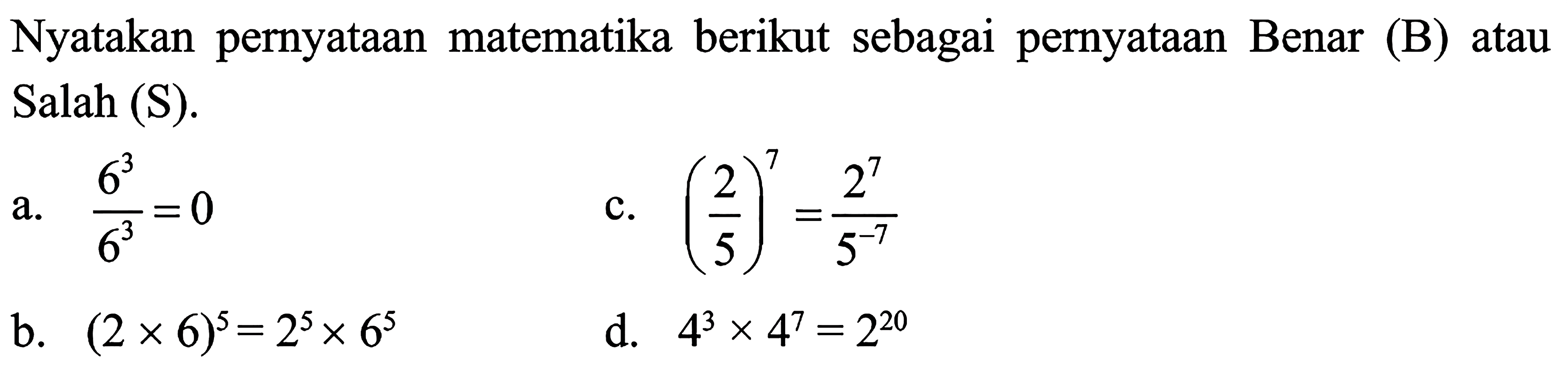 Nyatakan pernyataan matematika berikut sebagai pernyataan Benar (B) atau Salah (S). a. 6^3/6^3 = 0 c. (2/5)^7 = 2^7/5^(-7) b. (2 x 6)^5 = 2^5 x 6^5 d. 4^3 x 4^7 = 2^20