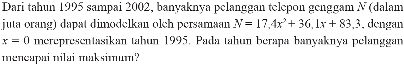 Dari tahun 1995 sampai 2002, banyaknya pelanggan telepon genggam N (dalam juta orang) dapat dimodelkan oleh persamaan N = 17,4x^2 + 36,1x + 83,3, dengan x = 0 merepresentasikan tahun 1995. Pada tahun berapa banyaknya pelanggan mencapai nilai maksimum?