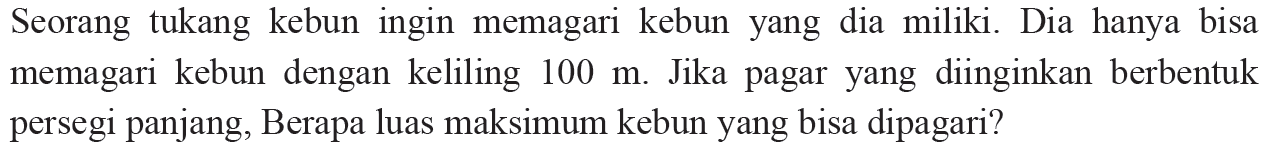 Seorang tukang kebun ingin memagari kebun yang dia miliki. Dia hanya bisa memagari kebun dengan keliling 100 m. Jika pagar yang diinginkan berbentuk persegi panjang, Berapa luas maksimum kebun yang bisa dipagari?