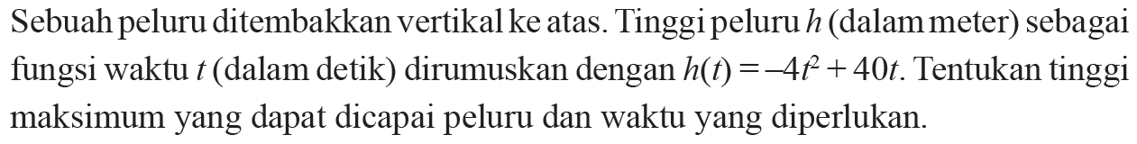 Sebuah peluru ditembakkan vertikal ke atas. Tinggi peluru  h  (dalam meter) sebagai fungsi waktu  t  (dalam detik) dirumuskan dengan  h(t)=-4t^2+40t . Tentukan tinggi maksimum yang dapat dicapai peluru dan waktu yang diperlukan.