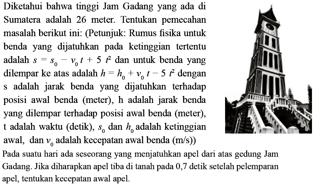 Diketahui bahwa tinggi Jam Gadang yang ada di Sumatera adalah 26 meter. Tentukan pemecahan masalah berikut ini: (Petunjuk: Rumus fisika untuk benda yang dijatuhkan pada ketinggian tertentu adalah  s=s0-v0 t+5 t^2  dan untuk benda yang dilempar ke atas adalah  h=h0+v0 t-5 t^2  dengan s adalah jarak benda yang dijatuhkan terhadap posisi awal benda (meter),  h  adalah jarak benda yang dilempar terhadap posisi awal benda (meter), t  adalah waktu (detik),  s0  dan  h0  adalah ketinggian awal, dan  v0  adalah kecepatan awal benda (m/s)). Pada suatu hari ada seseorang yang menjatuhkan apel dari atas gedung Jam Gadang. Jika diharapkan apel tiba di tanah pada 0,7 detik setelah pelemparan apel, tentukan kecepatan awal apel.