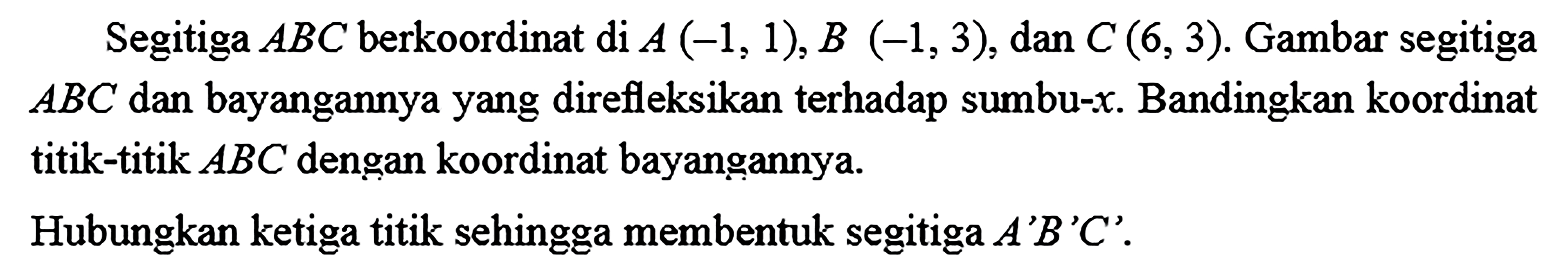 Segitiga  ABC  berkoordinat di  A(-1,1), B(-1,3) , dan  C(6,3) . Gambar segitiga  ABC  dan bayangannya yang direfleksikan terhadap sumbu-x. Bandingkan koordinat titik-titik  ABC  dengan koordinat bayangannya.Hubungkan ketiga titik sehingga membentuk segitiga  A' B' C' .