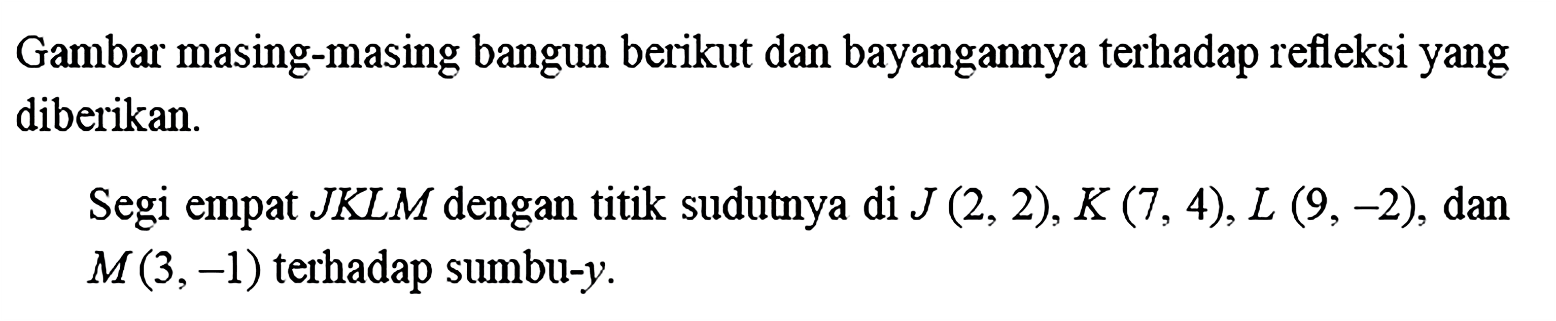 Gambar masing-masing bangun berikut dan bayangannya terhadap refleksiyang diberikan.Segi empat  JKLM  dengan titik sudutnya di  J(2,2), K(7,4), L(9,-2) , dan  M(3,-1)  terhadap sumbu- y .