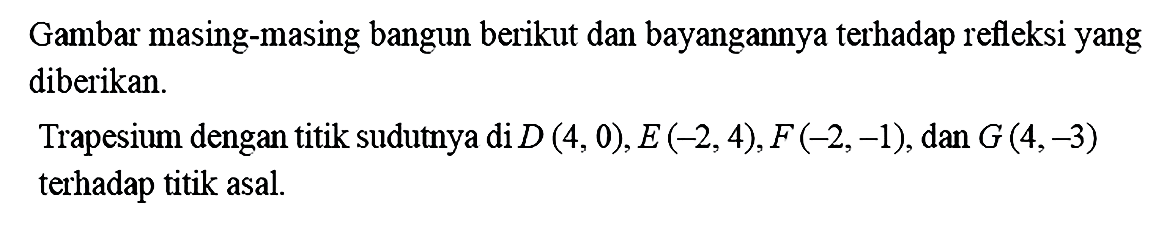 Gambar masing-masing bangun berikut dan bayangannya terhadap refleksi yang diberikan.Trapesium dengan titik sudutnya di D(4,0), E(-2,4), F(-2,-1), dan G(4,-3) terhadap titik asal.