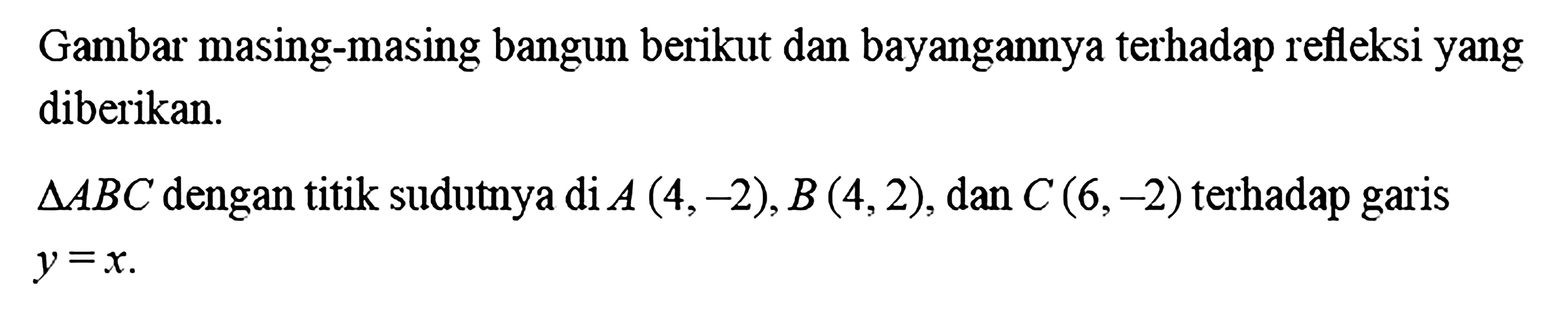 Gambar masing-masing bangun berikut dan bayangannya terhadap refleksi yang diberikan.Segitiga ABC dengan titik sudutnya di A(4,-2), B(4,2), dan C(6,-2) terhadap garis y=x. 