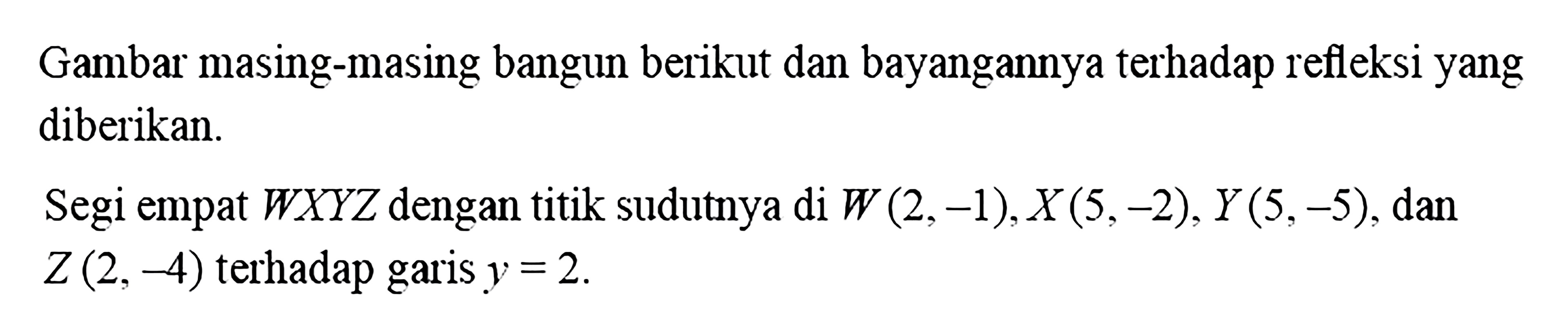 Gambar masing-masing bangun berikut dan bayangannya terhadap refleksi yang diberikan.Segi empat  W X Y Z  dengan titik sudutnya di  W(2,-1), X(5,-2), Y(5,-5) , dan  Z(2,-4)  terhadap garis  y=2 .