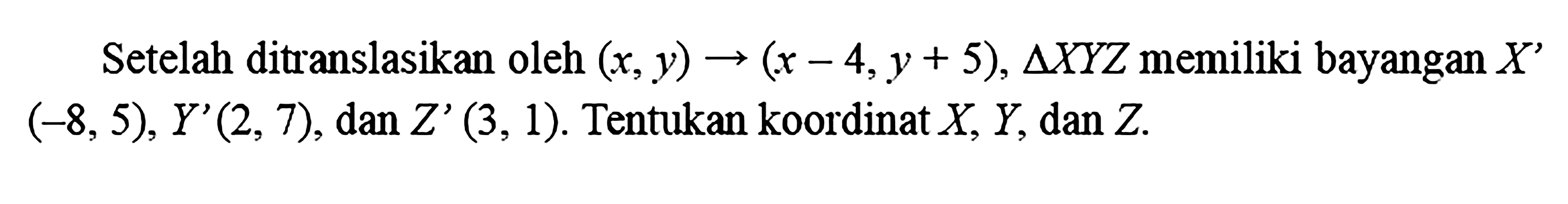 Setelah ditranslasikan oleh  (x, y) ->(x-4, y+5), segitiga X Y Z  memiliki bayangan  X'   (-8,5), Y'(2,7) , dan  Z'(3,1) . Tentukan koordinat  X, Y , dan  Z .