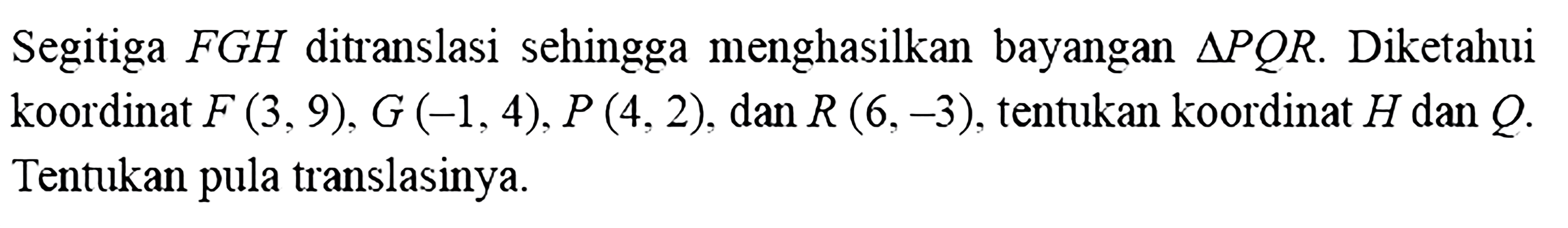 Segitiga FGH ditranslasi sehingga menghasilkan bayangan segitiga PQR. Diketahui koordinat F(3,9), G(-1,4), P(4,2), dan R(6,-3), tentukan koordinat H dan Q. Tentukan pula translasinya.