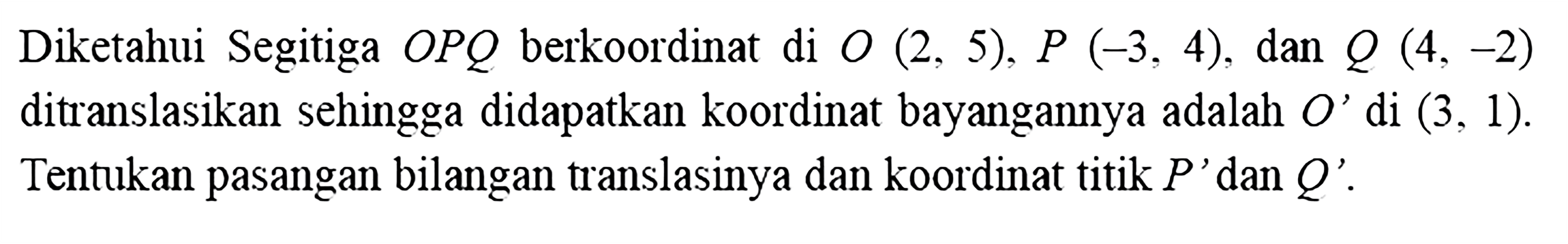 Diketahui Segitiga OPQ berkoordinat di O(2,5), P(-3,4), dan Q(4,-2) ditranslasikan sehingga didapatkan koordinat bayangannya adalah O' di (3,1). Tentukan pasangan bilangan translasinya dan koordinat titik P' dan Q'. 