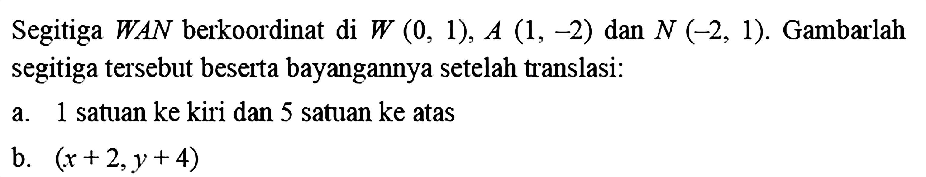 Segitiga WAN berkoordinat di W(0,1), A(1,-2) dan N(-2,1). Gambarlah segitiga tersebut beserta bayangannya setelah translasi: a. 1 satuan ke kiri dan 5 satuan ke atas b. (x+2, y+4) 