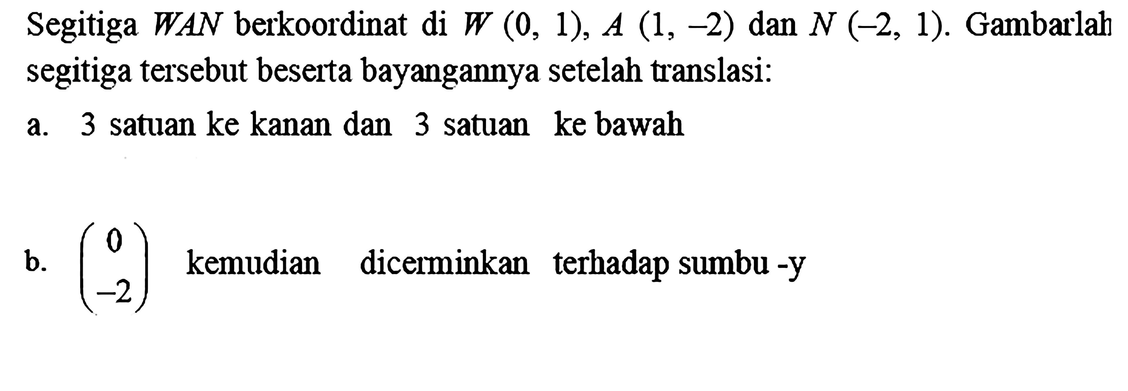 Segitiga WAN berkoordinat di W(0,1), A(1,-2) dan N(-2,1). Gambarlah segitiga tersebut beserta bayangannya setelah translasi:a. 3 satuan ke kanan dan 3 satuan ke bawahb. (0 -2) kemudian dicerminkan terhadap sumbu-y