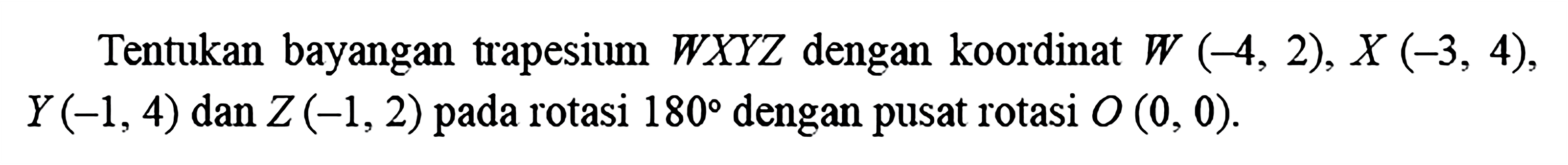 Tentukan bayangan trapesium WXYZ dengan koordinat W(-4,2), X(-3,4), Y(-1,4) dan Z(-1,2) pada rotasi 180 dengan pusat rotasi O(0,0).