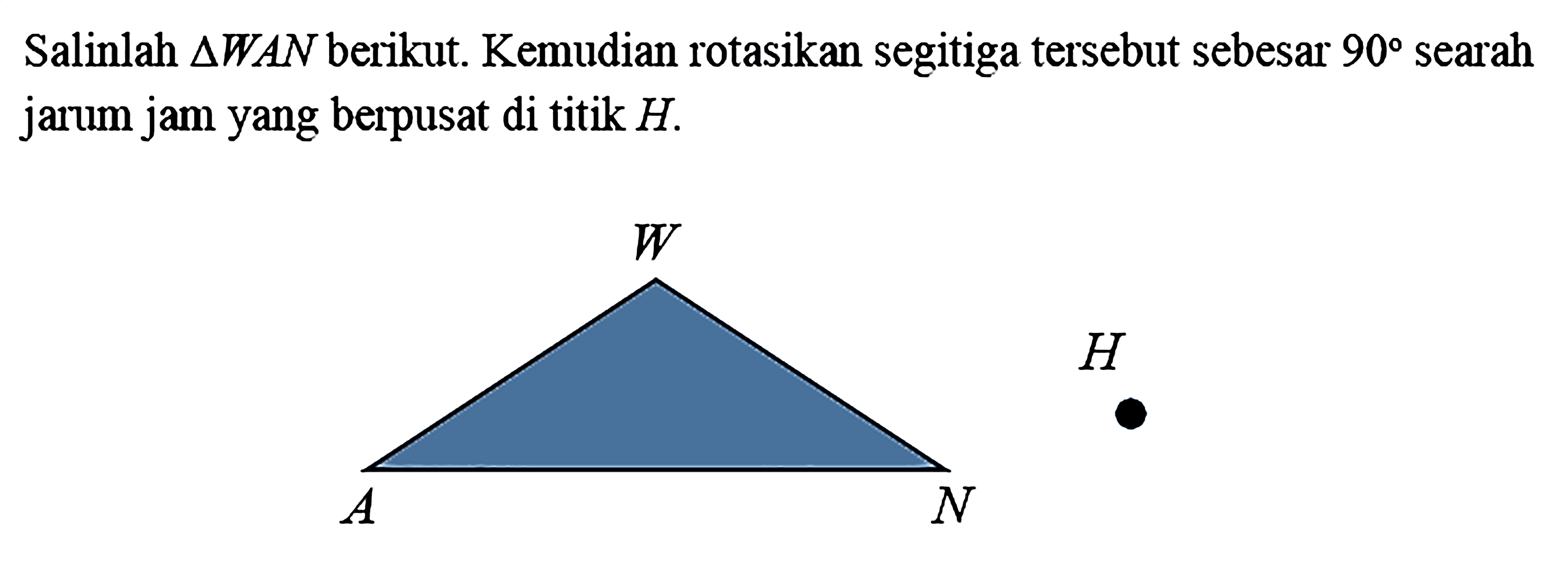 Salinlah segitiga WAN berikut. Kemudian rotasikan segitiga tersebut sebesar 90 searah jarum jam yang berpusat di titik H. 
W A N H