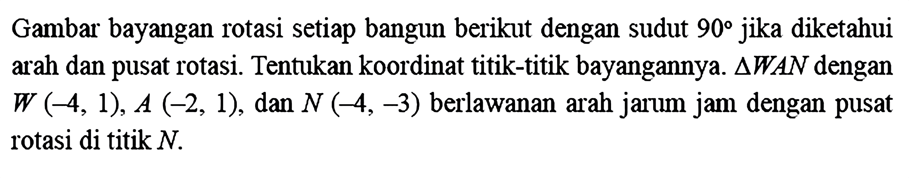 Gambar bayangan rotasi setiap bangun berikut dengan sudut  90  jika diketahui arah dan pusat rotasi. Tentukan koordinat titik-titik bayangannya.  segitiga WAN  dengan  W(-4,1), A(-2,1) , dan  N(-4,-3)  berlawanan arah jarum jam dengan pusat rotasi di titik  N .