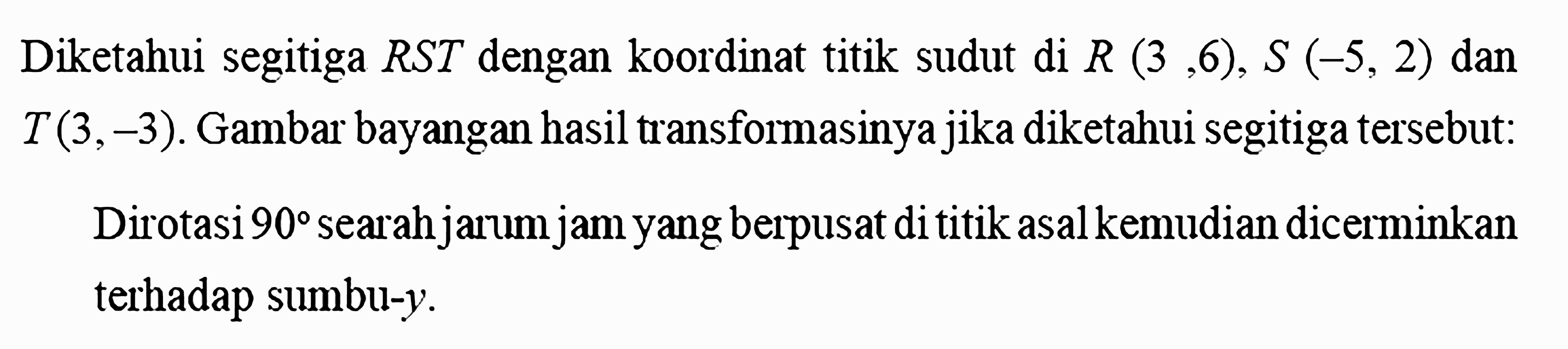 Diketahui segitiga RST dengan koordinat titik sudut di R(3,6), S(-5,2) dan T(3,-3). Gambar bayangan hasil transformasinya jika diketahui segitiga tersebut: Dirotasi 90 searah jarum jam yang berpusat di titik asal kemudian dicerminkan terhadap sumbu-y. 