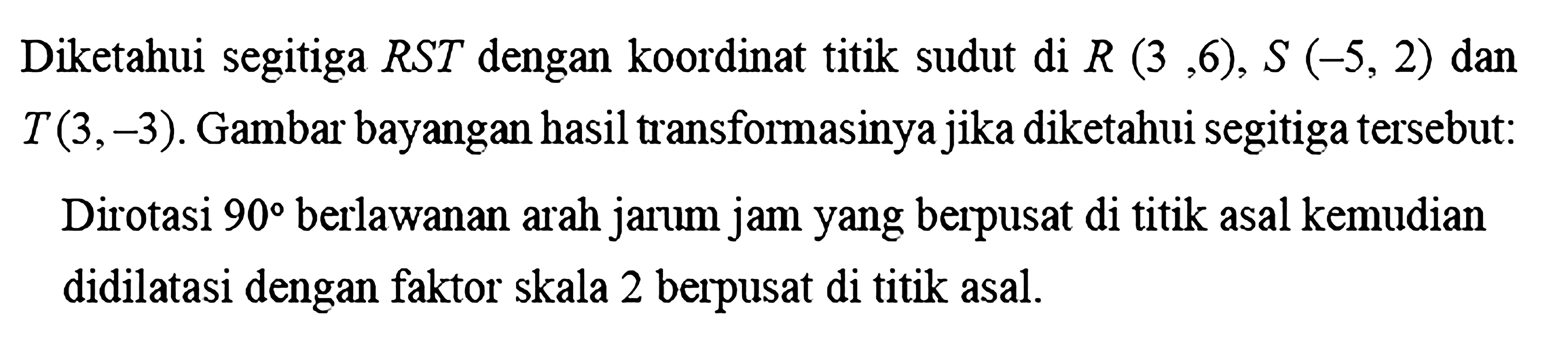 Diketahui segitiga RST dengan koordinat titik sudut di R(3,6), S(-5,2) dan T(3,-3). Gambar bayangan hasil transformasinya jika diketahui segitiga tersebut: Dirotasi 90 berlawanan arah jarum jam yang berpusat di titik asal kemudian didilatasi dengan faktor skala 2 berpusat di titik asal.