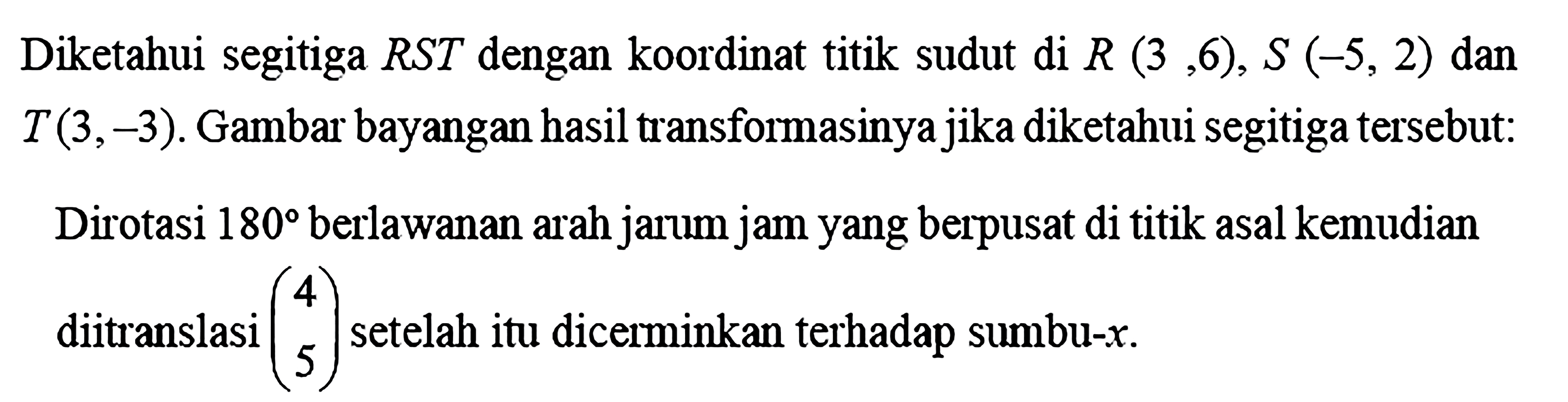 Diketahui segitiga RST dengan koordinat titik sudut di R(3,6), S(-5,2) dan T(3,-3). Gambar bayangan hasil transformasinya jika diketahui segitiga tersebut: Dirotasi  180  berlawanan arah jarum jam yang berpusat di titik asal kemudian diitranslasi (4 5) setelah itu dicerminkan terhadap sumbu-x.