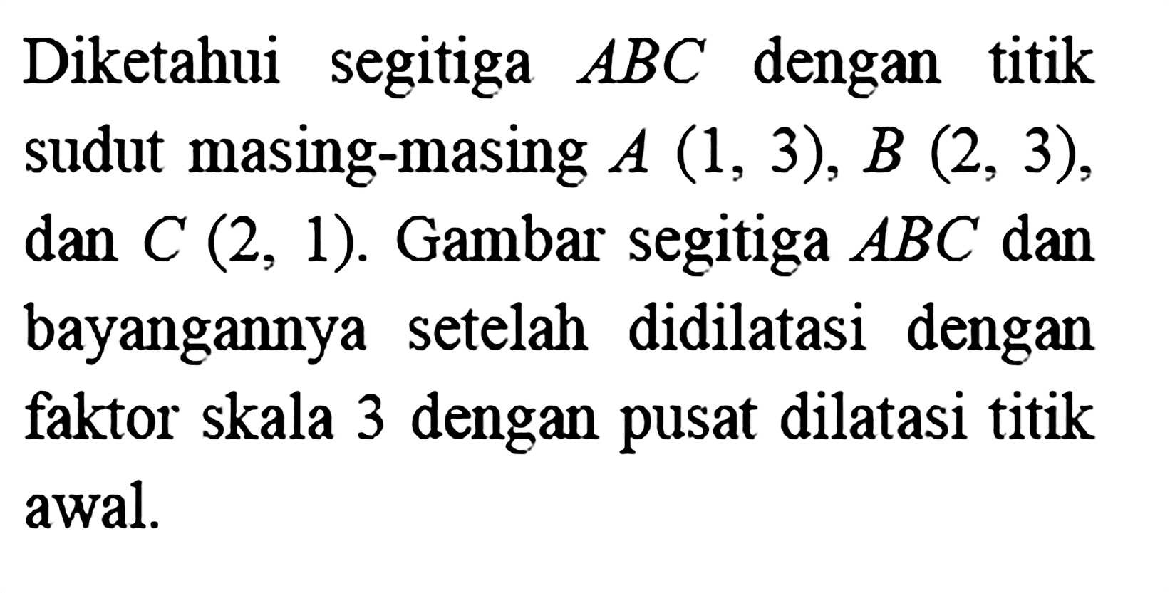 Diketahui segitiga  A B C  dengan titik sudut masing-masing  A(1,3), B(2,3)  dan  C(2,1) .  Gambar segitiga  A B C  dan bayangannya setelah didilatasi dengan faktor skala 3 dengan pusat dilatasi titik awal.